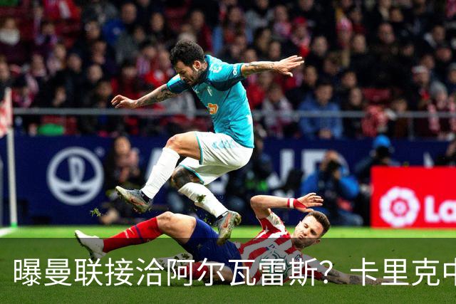 曝曼联接洽阿尔瓦雷斯？卡里克中锋真实计划揭秘，一人仍拒绝离队